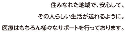 住みなれた地域で、安心して、その人らしい生活が送れるように。医療はもちろん様々なサポートを行っております。